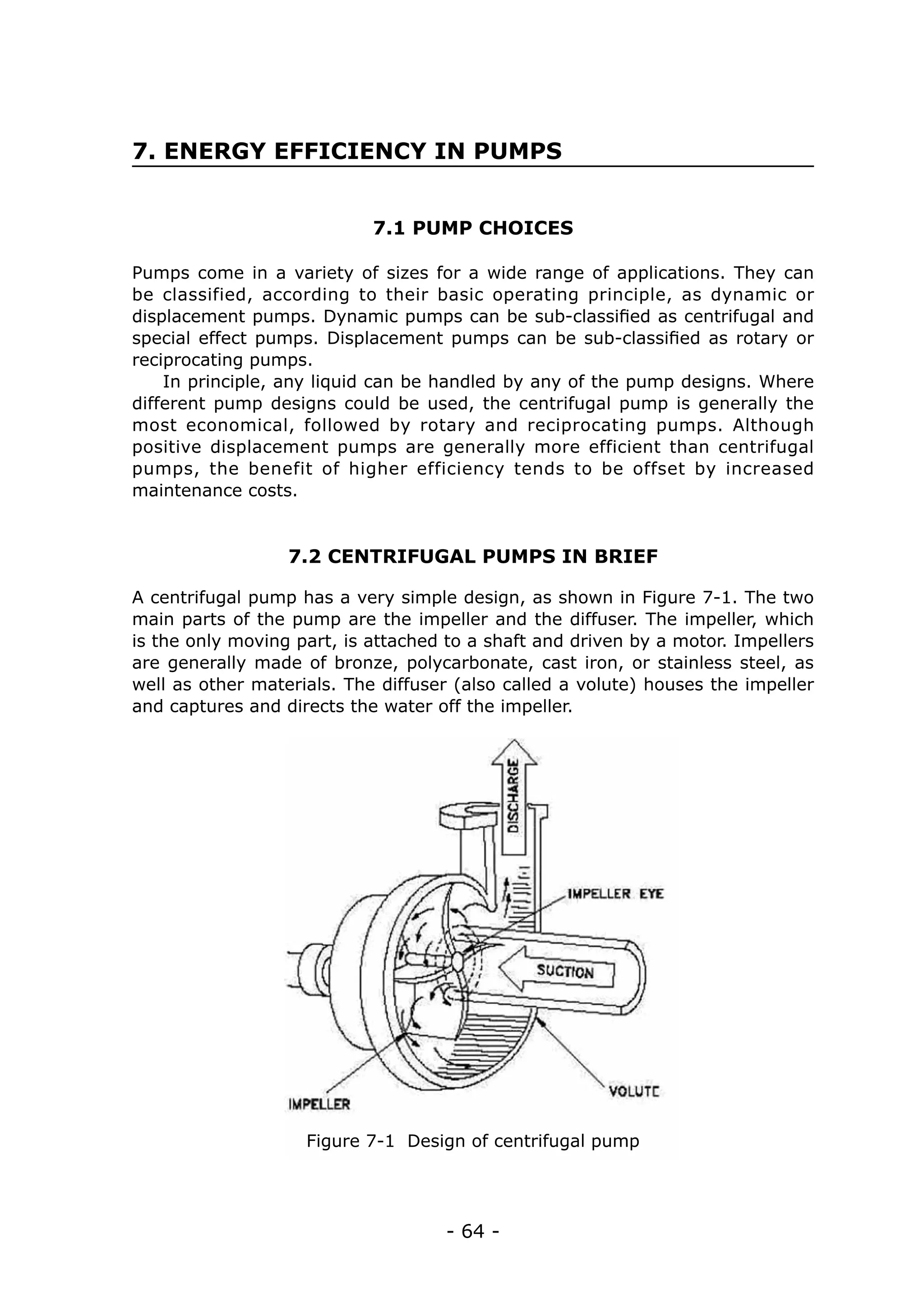 7. ENERGY EFFICIENCY IN PUMPS


                            7.1 PUMP CHOICES

Pumps come in a variety of sizes for a wide range of applications. They can
be classified, according to their basic operating principle, as dynamic or
displacement pumps. Dynamic pumps can be sub-classified as centrifugal and
special effect pumps. Displacement pumps can be sub-classified as rotary or
reciprocating pumps.
    In principle, any liquid can be handled by any of the pump designs. Where
different pump designs could be used, the centrifugal pump is generally the
most economical, followed by rotary and reciprocating pumps. Although
positive displacement pumps are generally more efficient than centrifugal
pumps, the benefit of higher efficiency tends to be offset by increased
maintenance costs.


                  7.2 CENTRIFUGAL PUMPS IN BRIEF

A centrifugal pump has a very simple design, as shown in Figure 7-1. The two
main parts of the pump are the impeller and the diffuser. The impeller, which
is the only moving part, is attached to a shaft and driven by a motor. Impellers
are generally made of bronze, polycarbonate, cast iron, or stainless steel, as
well as other materials. The diffuser (also called a volute) houses the impeller
and captures and directs the water off the impeller.




                    Figure 7-1 Design of centrifugal pump




                                    - 64 -
 