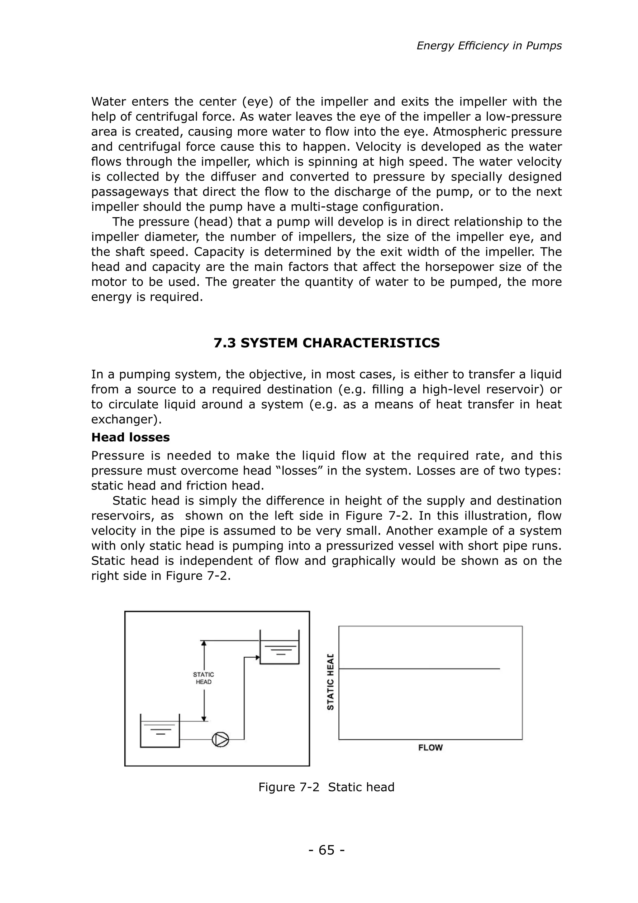 Energy Efficiency in Pumps




Water enters the center (eye) of the impeller and exits the impeller with the
help of centrifugal force. As water leaves the eye of the impeller a low-pressure
area is created, causing more water to flow into the eye. Atmospheric pressure
and centrifugal force cause this to happen. Velocity is developed as the water
flows through the impeller, which is spinning at high speed. The water velocity
is collected by the diffuser and converted to pressure by specially designed
passageways that direct the flow to the discharge of the pump, or to the next
impeller should the pump have a multi-stage configuration.
    The pressure (head) that a pump will develop is in direct relationship to the
impeller diameter, the number of impellers, the size of the impeller eye, and
the shaft speed. Capacity is determined by the exit width of the impeller. The
head and capacity are the main factors that affect the horsepower size of the
motor to be used. The greater the quantity of water to be pumped, the more
energy is required.


                     7.3 SYSTEM CHARACTERISTICS

In a pumping system, the objective, in most cases, is either to transfer a liquid
from a source to a required destination (e.g. filling a high-level reservoir) or
to circulate liquid around a system (e.g. as a means of heat transfer in heat
exchanger).
Head losses
Pressure is needed to make the liquid flow at the required rate, and this
pressure must overcome head “losses” in the system. Losses are of two types:
static head and friction head.
    Static head is simply the difference in height of the supply and destination
reservoirs, as shown on the left side in Figure 7-2. In this illustration, flow
velocity in the pipe is assumed to be very small. Another example of a system
with only static head is pumping into a pressurized vessel with short pipe runs.
Static head is independent of flow and graphically would be shown as on the
right side in Figure 7-2.




                            Figure 7-2 Static head




                                     - 65 -
 