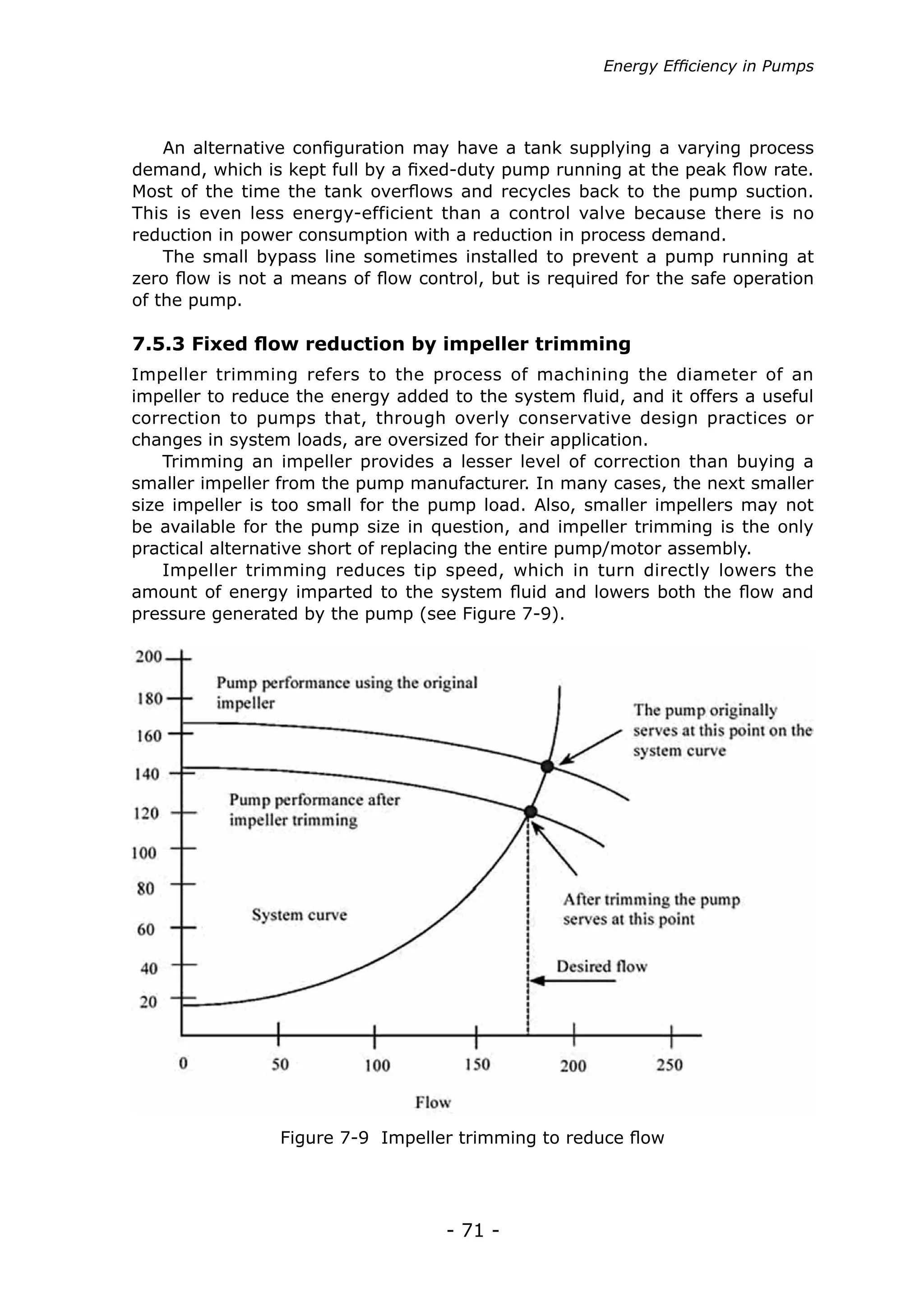 Energy Efficiency in Pumps




    An alternative configuration may have a tank supplying a varying process
demand, which is kept full by a fixed-duty pump running at the peak flow rate.
Most of the time the tank overflows and recycles back to the pump suction.
This is even less energy-efficient than a control valve because there is no
reduction in power consumption with a reduction in process demand.
    The small bypass line sometimes installed to prevent a pump running at
zero flow is not a means of flow control, but is required for the safe operation
of the pump.

7.5.3 Fixed flow reduction by impeller trimming
Impeller trimming refers to the process of machining the diameter of an
impeller to reduce the energy added to the system fluid, and it offers a useful
correction to pumps that, through overly conservative design practices or
changes in system loads, are oversized for their application.
    Trimming an impeller provides a lesser level of correction than buying a
smaller impeller from the pump manufacturer. In many cases, the next smaller
size impeller is too small for the pump load. Also, smaller impellers may not
be available for the pump size in question, and impeller trimming is the only
practical alternative short of replacing the entire pump/motor assembly.
    Impeller trimming reduces tip speed, which in turn directly lowers the
amount of energy imparted to the system fluid and lowers both the flow and
pressure generated by the pump (see Figure 7-9).




                 Figure 7-9 Impeller trimming to reduce flow




                                    - 71 -
 