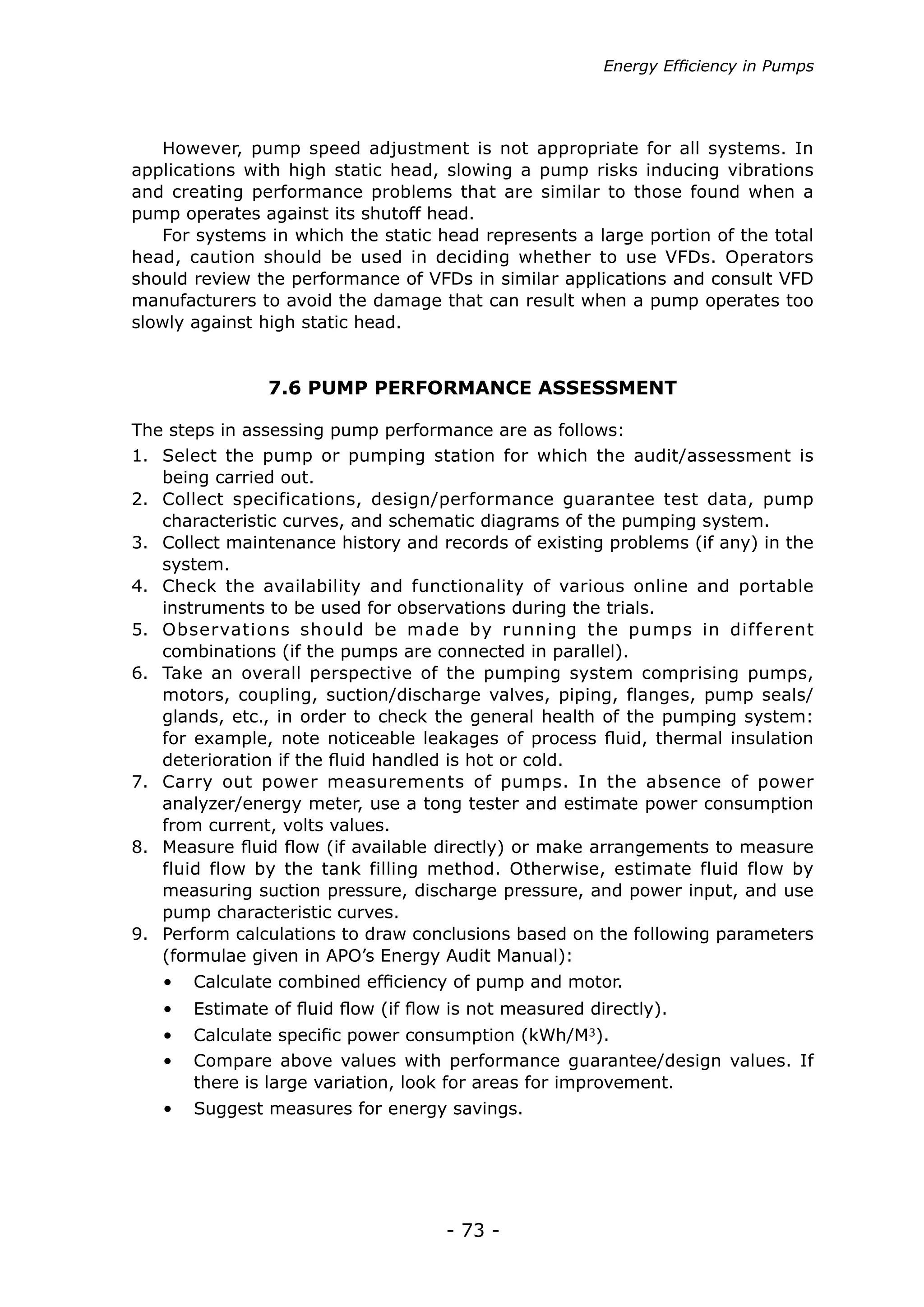 Energy Efficiency in Pumps




   However, pump speed adjustment is not appropriate for all systems. In
applications with high static head, slowing a pump risks inducing vibrations
and creating performance problems that are similar to those found when a
pump operates against its shutoff head.
   For systems in which the static head represents a large portion of the total
head, caution should be used in deciding whether to use VFDs. Operators
should review the performance of VFDs in similar applications and consult VFD
manufacturers to avoid the damage that can result when a pump operates too
slowly against high static head.


                7.6 PUMP PERFORMANCE ASSESSMENT

The steps in assessing pump performance are as follows:
1.	 Select the pump or pumping station for which the audit/assessment is
    being carried out.
2.	 Collect specifications, design/performance guarantee test data, pump
    characteristic curves, and schematic diagrams of the pumping system.
3.	 Collect maintenance history and records of existing problems (if any) in the
    system.
4.	 Check the availability and functionality of various online and portable
    instruments to be used for observations during the trials.
5.	 Observations should be made by running the pumps in different
    combinations (if the pumps are connected in parallel).
6.	 Take an overall perspective of the pumping system comprising pumps,
    motors, coupling, suction/discharge valves, piping, flanges, pump seals/
    glands, etc., in order to check the general health of the pumping system:
    for example, note noticeable leakages of process fluid, thermal insulation
    deterioration if the fluid handled is hot or cold.
7.	 Carry out power measurements of pumps. In the absence of power
    analyzer/energy meter, use a tong tester and estimate power consumption
    from current, volts values.
8.	 Measure fluid flow (if available directly) or make arrangements to measure
    fluid flow by the tank filling method. Otherwise, estimate fluid flow by
    measuring suction pressure, discharge pressure, and power input, and use
    pump characteristic curves.
9.	 Perform calculations to draw conclusions based on the following parameters
    (formulae given in APO’s Energy Audit Manual):
   •	 Calculate combined efficiency of pump and motor.
   •	 Estimate of fluid flow (if flow is not measured directly).
   •	 Calculate specific power consumption (kWh/M3).
   •	 Compare above values with performance guarantee/design values. If
      there is large variation, look for areas for improvement.
   •	 Suggest measures for energy savings.




                                     - 73 -
 