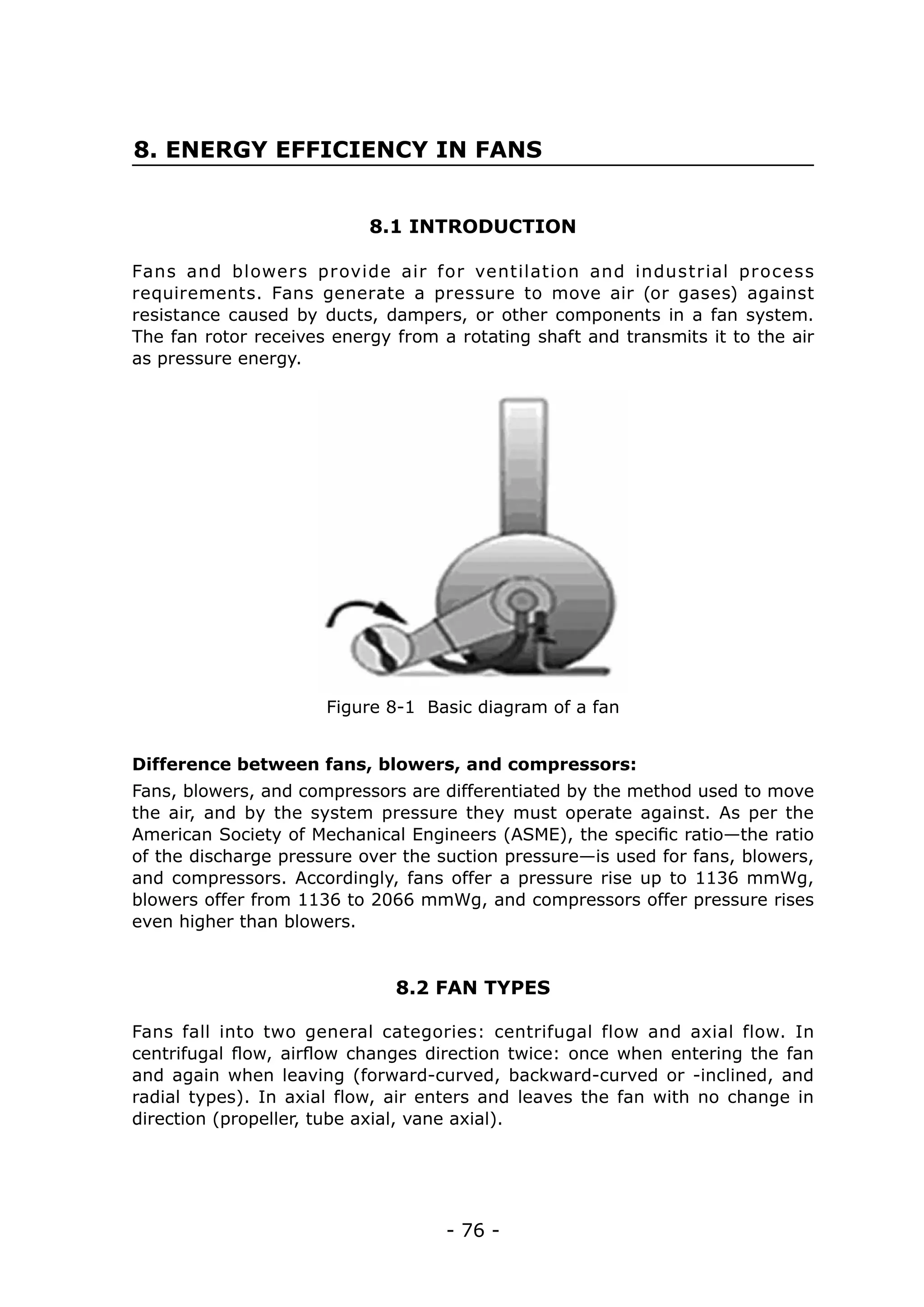 8. ENERGY EFFICIENCY IN FANS


                           8.1 INTRODUCTION

Fans and blower s pr ovide air for ventilation and industrial pr ocess
requirements. Fans generate a pressure to move air (or gases) against
resistance caused by ducts, dampers, or other components in a fan system.
The fan rotor receives energy from a rotating shaft and transmits it to the air
as pressure energy.




                      Figure 8-1 Basic diagram of a fan


Difference between fans, blowers, and compressors:
Fans, blowers, and compressors are differentiated by the method used to move
the air, and by the system pressure they must operate against. As per the
American Society of Mechanical Engineers (ASME), the specific ratio—the ratio
of the discharge pressure over the suction pressure—is used for fans, blowers,
and compressors. Accordingly, fans offer a pressure rise up to 1136 mmWg,
blowers offer from 1136 to 2066 mmWg, and compressors offer pressure rises
even higher than blowers.


                              8.2 FAN TYPES

Fans fall into two general categories: centrifugal flow and axial flow. In
centrifugal flow, airflow changes direction twice: once when entering the fan
and again when leaving (forward-curved, backward-curved or -inclined, and
radial types). In axial flow, air enters and leaves the fan with no change in
direction (propeller, tube axial, vane axial).




                                    - 76 -
 