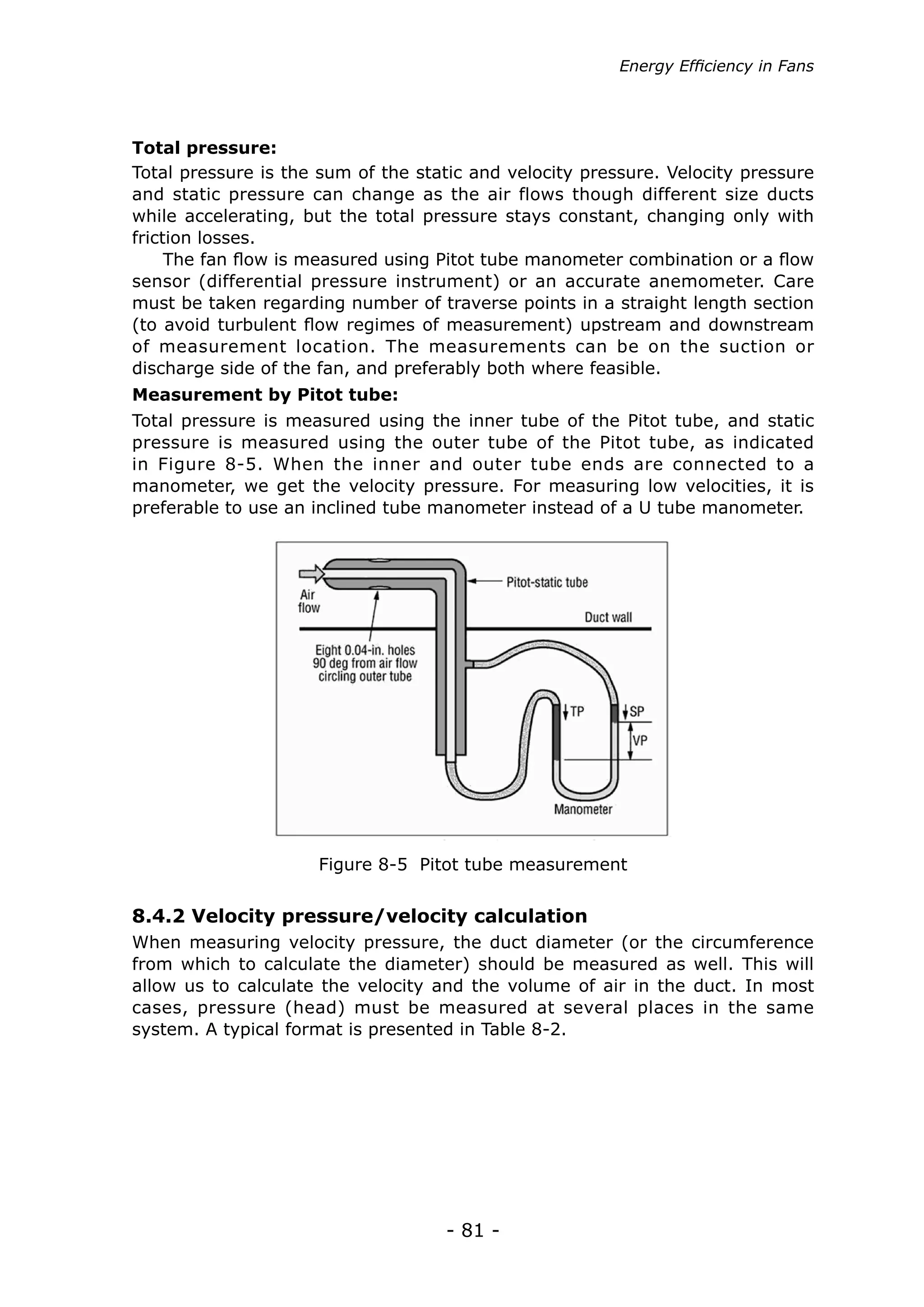 Energy Efficiency in Fans




Total pressure:
Total pressure is the sum of the static and velocity pressure. Velocity pressure
and static pressure can change as the air flows though different size ducts
while accelerating, but the total pressure stays constant, changing only with
friction losses.
     The fan flow is measured using Pitot tube manometer combination or a flow
sensor (differential pressure instrument) or an accurate anemometer. Care
must be taken regarding number of traverse points in a straight length section
(to avoid turbulent flow regimes of measurement) upstream and downstream
of measurement location. The measurements can be on the suction or
discharge side of the fan, and preferably both where feasible.
Measurement by Pitot tube:
Total pressure is measured using the inner tube of the Pitot tube, and static
pressure is measured using the outer tube of the Pitot tube, as indicated
in Figure 8-5. When the inner and outer tube ends are connected to a
manometer, we get the velocity pressure. For measuring low velocities, it is
preferable to use an inclined tube manometer instead of a U tube manometer.




                     Figure 8-5 Pitot tube measurement


8.4.2 Velocity pressure/velocity calculation
When measuring velocity pressure, the duct diameter (or the circumference
from which to calculate the diameter) should be measured as well. This will
allow us to calculate the velocity and the volume of air in the duct. In most
cases, pressure (head) must be measured at several places in the same
system. A typical format is presented in Table 8-2.




                                    - 81 -
 
