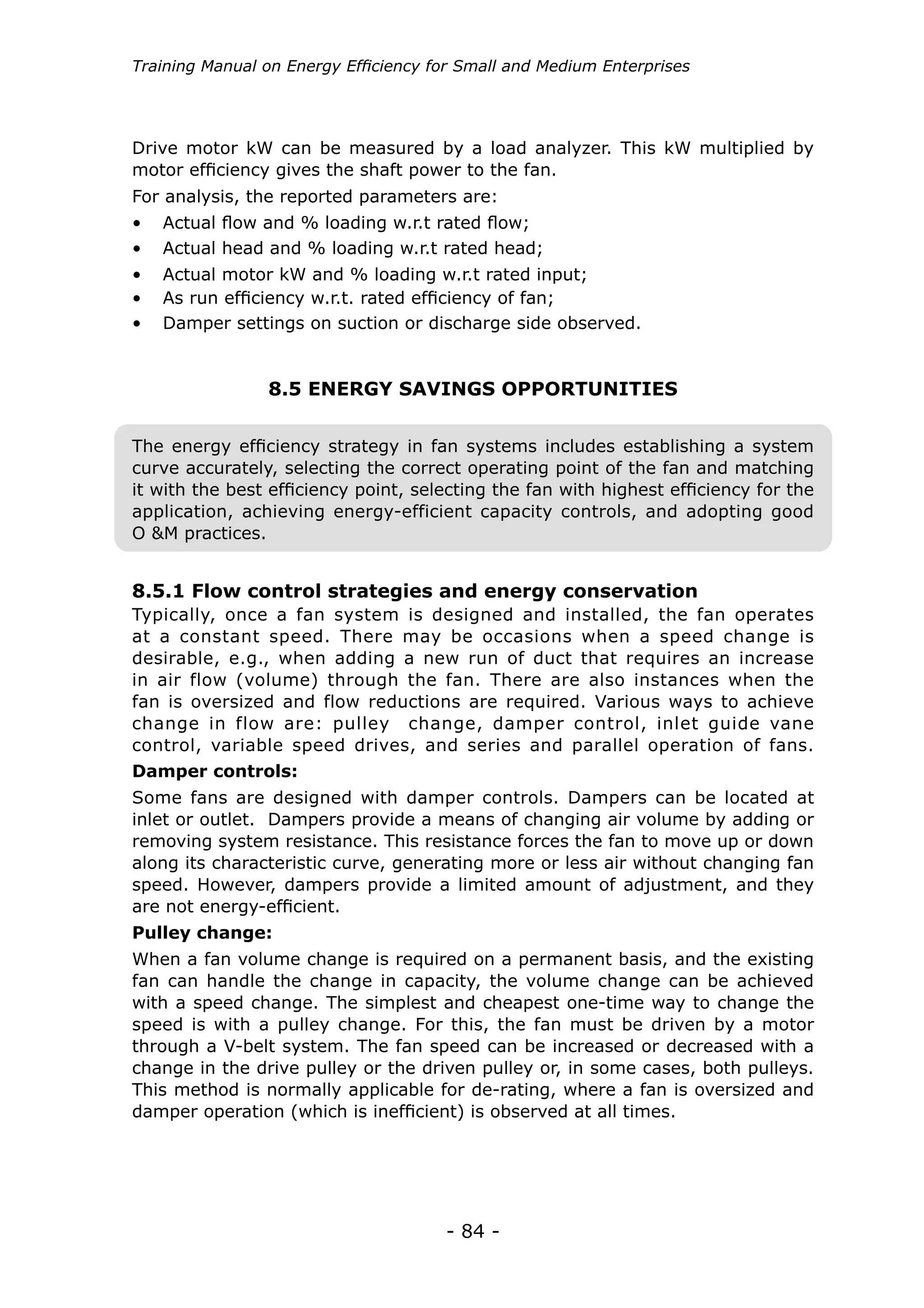 Training Manual on Energy Efficiency for Small and Medium Enterprises




Drive motor kW can be measured by a load analyzer. This kW multiplied by
motor efficiency gives the shaft power to the fan.
For analysis, the reported parameters are:
•	 Actual flow and % loading w.r.t rated flow;
•	 Actual head and % loading w.r.t rated head;
•	 Actual motor kW and % loading w.r.t rated input;
•	 As run efficiency w.r.t. rated efficiency of fan;
•	 Damper settings on suction or discharge side observed.


                8.5 ENERGY SAVINGS OPPORTUNITIES


The energy efficiency strategy in fan systems includes establishing a system
curve accurately, selecting the correct operating point of the fan and matching
it with the best efficiency point, selecting the fan with highest efficiency for the
application, achieving energy-efficient capacity controls, and adopting good
O &M practices.


8.5.1 Flow control strategies and energy conservation
Typically, once a fan system is designed and installed, the fan operates
at a constant speed. There may be occasions when a speed change is
desirable, e.g., when adding a new run of duct that requires an increase
in air flow (volume) through the fan. There are also instances when the
fan is oversized and flow reductions are required. Various ways to achieve
change in flow are: pulley change, damper control, inlet guide vane
control, variable speed drives, and series and parallel operation of fans.
Damper controls:
Some fans are designed with damper controls. Dampers can be located at
inlet or outlet. Dampers provide a means of changing air volume by adding or
removing system resistance. This resistance forces the fan to move up or down
along its characteristic curve, generating more or less air without changing fan
speed. However, dampers provide a limited amount of adjustment, and they
are not energy-efficient.
Pulley change:
When a fan volume change is required on a permanent basis, and the existing
fan can handle the change in capacity, the volume change can be achieved
with a speed change. The simplest and cheapest one-time way to change the
speed is with a pulley change. For this, the fan must be driven by a motor
through a V-belt system. The fan speed can be increased or decreased with a
change in the drive pulley or the driven pulley or, in some cases, both pulleys.
This method is normally applicable for de-rating, where a fan is oversized and
damper operation (which is inefficient) is observed at all times.




                                      - 84 -
 