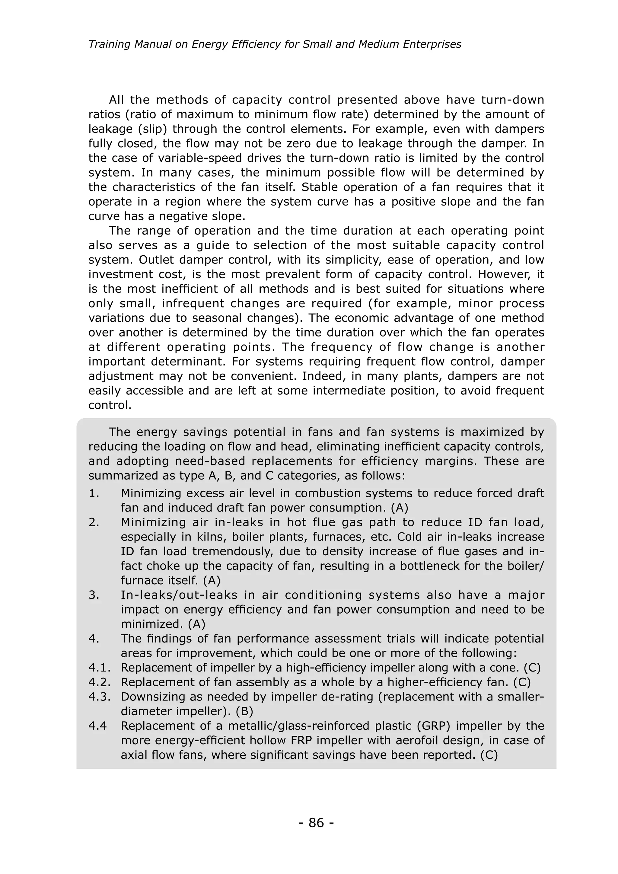 Training Manual on Energy Efficiency for Small and Medium Enterprises




    All the methods of capacity control presented above have turn-down
ratios (ratio of maximum to minimum flow rate) determined by the amount of
leakage (slip) through the control elements. For example, even with dampers
fully closed, the flow may not be zero due to leakage through the damper. In
the case of variable-speed drives the turn-down ratio is limited by the control
system. In many cases, the minimum possible flow will be determined by
the characteristics of the fan itself. Stable operation of a fan requires that it
operate in a region where the system curve has a positive slope and the fan
curve has a negative slope.
    The range of operation and the time duration at each operating point
also serves as a guide to selection of the most suitable capacity control
system. Outlet damper control, with its simplicity, ease of operation, and low
investment cost, is the most prevalent form of capacity control. However, it
is the most inefficient of all methods and is best suited for situations where
only small, infrequent changes are required (for example, minor process
variations due to seasonal changes). The economic advantage of one method
over another is determined by the time duration over which the fan operates
at different operating points. The frequency of flow change is another
important determinant. For systems requiring frequent flow control, damper
adjustment may not be convenient. Indeed, in many plants, dampers are not
easily accessible and are left at some intermediate position, to avoid frequent
control.

   The energy savings potential in fans and fan systems is maximized by
reducing the loading on flow and head, eliminating inefficient capacity controls,
and adopting need-based replacements for efficiency margins. These are
summarized as type A, B, and C categories, as follows:
1.	     Minimizing excess air level in combustion systems to reduce forced draft
        fan and induced draft fan power consumption. (A)
2.	     Minimizing air in-leaks in hot flue gas path to reduce ID fan load,
        especially in kilns, boiler plants, furnaces, etc. Cold air in-leaks increase
        ID fan load tremendously, due to density increase of flue gases and in-
        fact choke up the capacity of fan, resulting in a bottleneck for the boiler/
        furnace itself. (A)
3.	     In-leaks/out-leaks in air conditioning systems also have a major
        impact on energy efficiency and fan power consumption and need to be
        minimized. (A)
4.	     The findings of fan performance assessment trials will indicate potential
        areas for improvement, which could be one or more of the following:
4.1.	   Replacement of impeller by a high-efficiency impeller along with a cone. (C)
4.2.	   Replacement of fan assembly as a whole by a higher-efficiency fan. (C)
4.3.	   Downsizing as needed by impeller de-rating (replacement with a smaller-
        diameter impeller). (B)
4.4	    Replacement of a metallic/glass-reinforced plastic (GRP) impeller by the
        more energy-efficient hollow FRP impeller with aerofoil design, in case of
        axial flow fans, where significant savings have been reported. (C)




                                        - 86 -
 