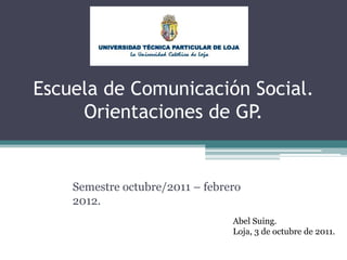 Escuela de Comunicación Social.Orientaciones de GP. Semestre octubre/2011 – febrero 2012. Abel Suing. Loja, 3 de octubre de 2011. 