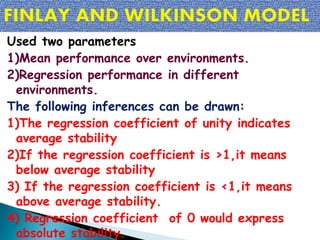 Used two parameters
1)Mean performance over environments.
2)Regression performance in different
environments.
The following inferences can be drawn:
1)The regression coefficient of unity indicates
average stability
2)If the regression coefficient is >1,it means
below average stability
3) If the regression coefficient is <1,it means
above average stability.
4) Regression coefficient of 0 would express
absolute stability.
 
