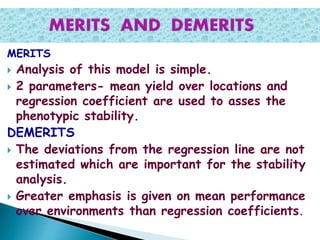 MERITS
 Analysis of this model is simple.
 2 parameters- mean yield over locations and
regression coefficient are used to asses the
phenotypic stability.
DEMERITS
 The deviations from the regression line are not
estimated which are important for the stability
analysis.
 Greater emphasis is given on mean performance
over environments than regression coefficients.
 