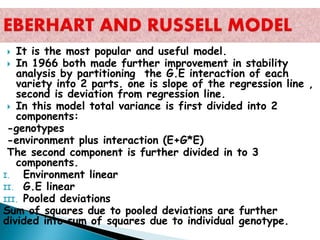  It is the most popular and useful model.
 In 1966 both made further improvement in stability
analysis by partitioning the G.E interaction of each
variety into 2 parts. one is slope of the regression line ,
second is deviation from regression line.
 In this model total variance is first divided into 2
components:
-genotypes
-environment plus interaction (E+G*E)
The second component is further divided in to 3
components.
I. Environment linear
II. G.E linear
III. Pooled deviations
Sum of squares due to pooled deviations are further
divided into sum of squares due to individual genotype.
 
