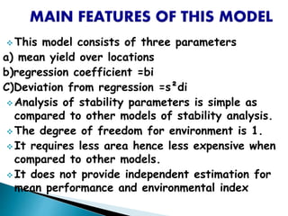  This model consists of three parameters
a) mean yield over locations
b)regression coefficient =bi
C)Deviation from regression =s²di
 Analysis of stability parameters is simple as
compared to other models of stability analysis.
 The degree of freedom for environment is 1.
 It requires less area hence less expensive when
compared to other models.
 It does not provide independent estimation for
mean performance and environmental index
 