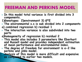  In this model total variance is first divided into 3
components.
1)Genotypes 2)environment 3) G*E
 The environmental s.s is sub divided into 2 components
a) combined regression b) residual 1
 The interaction variance is also subdivided into two
parts
a)homogeneity of regression b) residual 2
 This model also includes 3 parameters like Eberhart
and Russell model and provides independent estimation
of mean performance and environmental index.
 The degree of freedom for environment is e-2 like
perkins and jinks model.
 Analysis of this model is more difficult and expensive
as compared to earlier two models.
 
