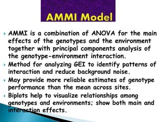  AMMI is a combination of ANOVA for the main
effects of the genotypes and the environment
together with principal components analysis of
the genotype-environment interaction.
 Method for analyzing GEI to identify patterns of
interaction and reduce background noise.
 May provide more reliable estimates of genotype
performance than the mean across sites.
 Biplots help to visualize relationships among
genotypes and environments; show both main and
interaction effects.
 