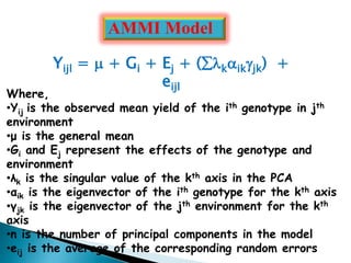 Yijl =  + Gi + Ej + (kikjk) +
eijl
Where,
•Yij is the observed mean yield of the ith genotype in jth
environment
•μ is the general mean
•Gi and Ej represent the effects of the genotype and
environment
•λk is the singular value of the kth axis in the PCA
•αik is the eigenvector of the ith genotype for the kth axis
•γjk is the eigenvector of the jth environment for the kth
axis
•n is the number of principal components in the model
•eij is the average of the corresponding random errors
AMMI Model
 