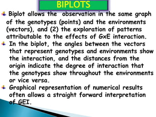 Biplot allows the observation in the same graph
of the genotypes (points) and the environments
(vectors), and (2) the exploration of patterns
attributable to the effects of GxE interaction.
In the biplot, the angles between the vectors
that represent genotypes and environments show
the interaction, and the distances from the
origin indicate the degree of interaction that
the genotypes show throughout the environments
or vice versa.
Graphical representation of numerical results
often allows a straight forward interpretation
of GEI.
BIPLOTS
 