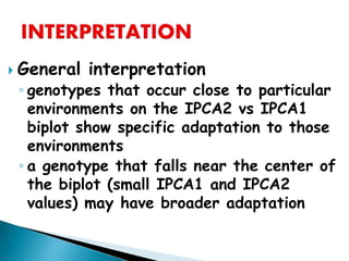  General interpretation
◦ genotypes that occur close to particular
environments on the IPCA2 vs IPCA1
biplot show specific adaptation to those
environments
◦ a genotype that falls near the center of
the biplot (small IPCA1 and IPCA2
values) may have broader adaptation
 