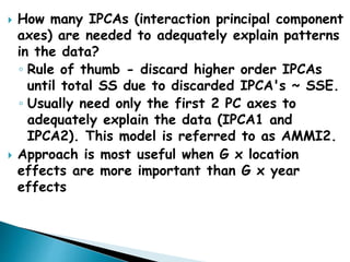  How many IPCAs (interaction principal component
axes) are needed to adequately explain patterns
in the data?
◦ Rule of thumb - discard higher order IPCAs
until total SS due to discarded IPCA's ~ SSE.
◦ Usually need only the first 2 PC axes to
adequately explain the data (IPCA1 and
IPCA2). This model is referred to as AMMI2.
 Approach is most useful when G x location
effects are more important than G x year
effects
 