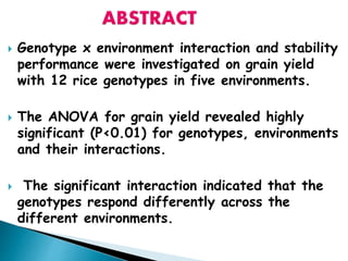  Genotype x environment interaction and stability
performance were investigated on grain yield
with 12 rice genotypes in five environments.
 The ANOVA for grain yield revealed highly
significant (P<0.01) for genotypes, environments
and their interactions.
 The significant interaction indicated that the
genotypes respond differently across the
different environments.
 