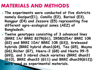  The experiments were conducted at five districts
namely Gazipur(E1), Comilla (E2), Barisal (E3),
Rangpur (E4) and Jessore (E5) representing five
different agro-ecological zones (AEZ) of
Bangladesh.
 Twelve genotypes consisting of 3 advanced lines
(BRRI 1A/ BRRI 827R(G1), IR58025A/ BRRI 10R
(G2) and BRRI 10A/ BRRI 10R (G3)), 6released
hybrids (BRRI hybrid dhan1(G4), Tea (G5), Mayna
(G6),Richer (G7), Heera-2 (G8) and Heeta 99-5
(G9)), and 3 inbred check varieties (BRRI dhan31
(G10), BRRI dhan33 (G11) and BRRI dhan39(G12))
were used as experimental materials.
 