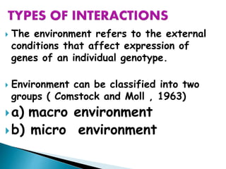  The environment refers to the external
conditions that affect expression of
genes of an individual genotype.
 Environment can be classified into two
groups ( Comstock and Moll , 1963)
a) macro environment
b) micro environment
 