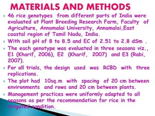  46 rice genotypes from different parts of India were
evaluated at Plant Breeding Research Farm, Faculty of
Agriculture, Annamalai University, Annamalai,East
coastal region of Tamil Nadu, India.
 With soil pH of 8 to 8.5 and EC of 2.51 to 2.8 dSm .
 The each genotype was evaluated in three seasons viz.,
E1 (Kharif, 2006), E2 (Kharif, 2007) and E3 (Rabi,
2007).
 For all trials, the design used was RCBD with three
replications.
 The plot had 10sq.m with spacing of 20 cm between
environments and rows and 20 cm between plants.
 Management practices were uniformly adapted to all
seasons as per the recommendation for rice in the
irrigated condition.
 