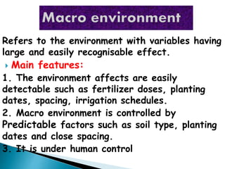 Refers to the environment with variables having
large and easily recognisable effect.
 Main features:
1. The environment affects are easily
detectable such as fertilizer doses, planting
dates, spacing, irrigation schedules.
2. Macro environment is controlled by
Predictable factors such as soil type, planting
dates and close spacing.
3. It is under human control
 