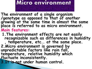 The environment of a single organism
/genotype as opposed to that of another
growing at the same time in almost the same
place is referred to as micro environment.
Main features:
1.The environment effects are not easily
recognizable such as differences in humidity
, temperature, etc.. at the same place.
2.Micro environment is governed by
unpredictable factors like rain fall,
temperature, relative humidity which
fluctuate inconsistently.
3.It is not under human control.
 