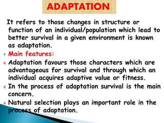 It refers to those changes in structure or
function of an individual/population which lead to
better survival in a given environment is known
as adaptation.
 Main features:
₭ Adaptation favours those characters which are
advantageous for survival and through which an
individual acquires adaptive value or fitness.
₭ In the process of adaptation survival is the main
concern.
₭ Natural selection plays an important role in the
process of adaptation.
ADAPTATION
 