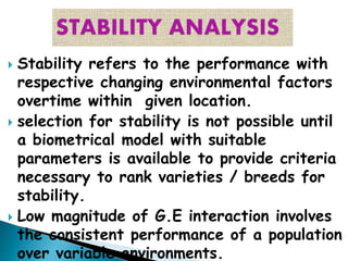  Stability refers to the performance with
respective changing environmental factors
overtime within given location.
 selection for stability is not possible until
a biometrical model with suitable
parameters is available to provide criteria
necessary to rank varieties / breeds for
stability.
 Low magnitude of G.E interaction involves
the consistent performance of a population
over variable environments.
 