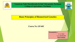 Basic Principles of Biometrical Genetics
Presented by :-
S. A. Patil
A. S. Deshmukh
Ph.D Scholar
Course No. GP-602
Vasantrao Naik Marathwada Krishi Vidyapeeth, Parbhani
College of Agriculture, Parbhani
 