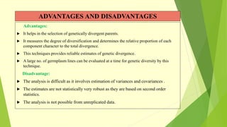 ADVANTAGES AND DISADVANTAGES
Advantages:
 It helps in the selection of genetically divergent parents.
 It measures the degree of diversification and determines the relative proportion of each
component character to the total divergence.
 This techniques provides reliable estimates of genetic divergence.
 A large no. of germplasm lines can be evaluated at a time for genetic diversity by this
technique.
Disadvantage:
 The analysis is difficult as it involves estimation of variances and covariances .
 The estimates are not statistically very robust as they are based on second order
statistics.
 The analysis is not possible from unreplicated data.
 