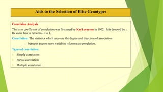 Aids to the Selection of Elite Genotypes
Correlaion Analysis
The term coefficient of correlation was first used by Karl pearson in 1902. It is denoted by r.
Its value lies in between -1 to 1.
Correlation: The statistics which measure the degree and direction of association
between two or more variables is known as correlation.
Types of correlation:
1. Simple correlation
2. Partial correlation
3. Multiple correlation
 