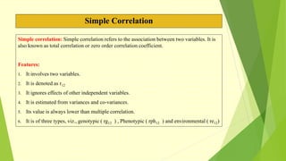 Simple Correlation
Simple correlation: Simple correlation refers to the association between two variables. It is
also known as total correlation or zero order correlation coefficient.
Features:
1. It involves two variables.
2. It is denoted as r12
3. It ignores effects of other independent variables.
4. It is estimated from variances and co-variances.
5. Its value is always lower than multiple correlation.
6. It is of three types, viz., genotypic ( rg12 ) , Phenotypic ( rph12 ) and environmental ( re12)
 