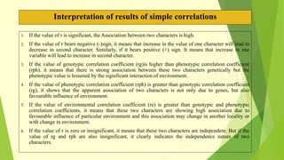 Interpretation of results of simple correlations
1. If the value of r is significant, the Association between two characters is high.
2. If the value of r bears negative (-)sign, it means that increase in the value of one character will lead to
decrease in second character. Similarly, if it bears positive (+) sign. It means that increase in one
variable will lead to increase in second character.
3. If the value of genotypic correlation coefficient (rg)is higher than phenotypic correlation coefficient
(rph), it means that there is strong association between these two characters genetically but the
phenotypic value is lessened by the significant interaction of environment.
4. If the value of phenotypic correlation coefficient (rph) is greater than genotypic correlation coefficient
(rg), it shows that the apparent association of two characters is not only due to genes, but also
favourable influence of environment.
5. If the value of environmental correlation coefficient (re) is greater than genotypic and phenotypic
correlation coefficients, it means that these two characters are showing high association due to
favourable influence of particular environment and this association may change in another locality or
with change in environment.
6. If the value of r is zero or insignificant, it means that these two characters are independent. But if the
value of rg and rph are also insignificant, it clearly indicates the independence nature of two
characters.
 