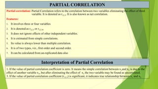 PARTIAL CORRELATION
Partial correlation: Partial Correlation refers to the correlation between two variables eliminating the effect of third
variable. It is denoted as r12.3. It is also known as net correlation.
Features:
1. It involves three or four variables
2. It is denoted as r12.3 or r12.34
3. It does not ignore effects of other independent variables.
4. It is estimated from simple correlations.
5. Its value is always lower than multiple correlation.
6. It is of two types, viz., first order and second order.
7. It can be calculated from un-replicated data also
Interpretation of Partial Correlation
1. If the value of partial correlation coefficient is zero. It means the simple correlation between x1and x2 is due to the
effect of another variable x3, but after eliminating the effect of x3 the two variable may be found as uncorrelated.
3. If the value of partial correlation coefficient (r12.3) is significant, it indicates true relationship between x1 and x2.
 