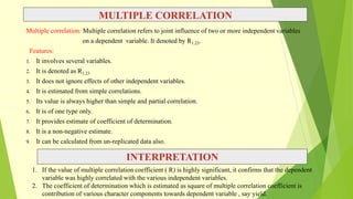 MULTIPLE CORRELATION
Multiple correlation: Multiple correlation refers to joint influence of two or more independent variables
on a dependent variable. It denoted by R1.23.
Features:
1. It involves several variables.
2. It is denoted as R1.23
3. It does not ignore effects of other independent variables.
4. It is estimated from simple correlations.
5. Its value is always higher than simple and partial correlation.
6. It is of one type only.
7. It provides estimate of coefficient of determination.
8. It is a non-negative estimate.
9. It can be calculated from un-replicated data also.
INTERPRETATION
1. If the value of multiple correlation coefficient ( R) is highly significant, it confirms that the dependent
variable was highly correlated with the various independent variables.
2. The coefficient of determination which is estimated as square of multiple correlation coefficient is
contribution of various character components towards dependent variable , say yield.
 