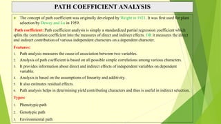 PATH COEFFICIENT ANALYSIS
 The concept of path coefficient was originally developed by Wright in 1921. It was first used for plant
selection by Dewey and Lu in 1959.
Path coefficient: Path coefficient analysis is simply a standardized partial regression coefficient which
splits the correlation coefficient into the measures of direct and indirect effects. OR it measures the direct
and indirect contribution of various independent characters on a dependent character.
Features:
1. Path analysis measures the cause of association between two variables.
2. Analysis of path coefficient is based on all possible simple correlations among various characters.
3. It provides information about direct and indirect effects of independent variables on dependent
variable.
4. Analysis is based on the assumptions of linearity and additivity.
5. It also estimates residual effects.
6. Path analysis helps in determining yield contributing characters and thus is useful in indirect selection.
Types:
1. Phenotypic path
2. Genotypic path
3. Environmental path
 