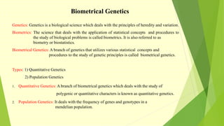 Biometrical Genetics
Genetics: Genetics is a biological science which deals with the principles of heredity and variation.
Biometrics: The science that deals with the application of statistical concepts and procedures to
the study of biological problems is called biometrics. It is also referred to as
biometry or biostatistics.
Biometrical Genetics: A branch of genetics that utilizes various statistical concepts and
procedures to the study of genetic principles is called biometrical genetics.
Types: 1) Quantitative Genetics
2) Population Genetics
1. Quantitative Genetics: A branch of biometrical genetics which deals with the study of
polygenic or quantitative characters is known as quantitative genetics.
2. Population Genetics: It deals with the frequency of genes and genotypes in a
mendelian population.
 
