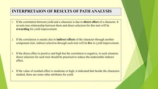 INTERPRETAION OF RESULTS OF PATH ANALYSIS
1. If the correlation between yield and a character is due to direct effect of a character. It
reveals true relationship between them and direct selection for this trait will be
rewarding for yield improvement.
2. If the correlation is mainly due to indirect effects of the character through another
component trait, indirect selection through such trait will be live in yield improvement.
3. If the direct effect is positive and high but the correlation is negative, in such situation
direct selection for such trait should be practised to reduce the undesirable indirect
effect.
4. If the value of residual effect is moderate or high, it indicated that beside the characters
studied, there are some other attributes for yield.
 