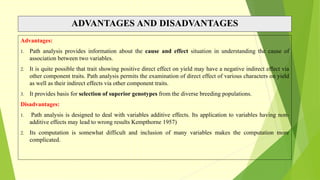 ADVANTAGES AND DISADVANTAGES
Advantages:
1. Path analysis provides information about the cause and effect situation in understanding the cause of
association between two variables.
2. It is quite possible that trait showing positive direct effect on yield may have a negative indirect effect via
other component traits. Path analysis permits the examination of direct effect of various characters on yield
as well as their indirect effects via other component traits.
3. It provides basis for selection of superior genotypes from the diverse breeding populations.
Disadvantages:
1. Path analysis is designed to deal with variables additive effects. Its application to variables having non-
additive effects may lead to wrong results Kempthorne 1957)
2. Its computation is somewhat difficult and inclusion of many variables makes the computation more
complicated.
 