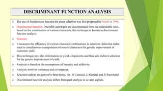 DISCRIMINANT FUNCTION ANALYSIS
 The use of discriminant function for plant selection was first proposed by Smith in 1936.
 Discriminant function: Desirable genotypes are discriminated from the undesirable ones,
based on the combination of various characters, this technique is known as discriminant
function analysis.
 Features:
 It measures the efficiency of various character combinations in selection. Selection index
leads to simultaneous manipulation of several characters for genetic improvement of
economic yield.
 This technique provides information on yield components and thus aids indirect selection
for the genetic improvement of yield.
 Analysis is based on the assumptions of linearity and additivity.
 Analysis involves variances and covariances.
 Selection indices are generally three types, viz. 1) Classical 2) General and 3) Restricted
 Discriminant function analysis differs from path analysis in several aspects.
 