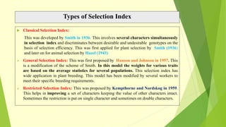 Types of Selection Index
 Classical Selection Index:
This was developed by Smith in 1936. This involves several characters simultaneously
in selection index and discriminates between desirable and undesirable genotypes on the
basis of selection efficiency. This was first applied for plant selection by Smith (1936)
and later on for animal selection by Hazel (1943)
 General Selection Index: This was first proposed by Hanson and Johnson in 1957. This
is a modification of the scheme of Smith. In this model the weights for various traits
are based on the average statistics for several populations. This selection index has
wide application in plant breeding. This model has been modified by several workers to
meet their specific breeding requirements.
 Restricted Selection Index: This was proposed by Kempthorne and Nordskog in 1959.
This helps in improving a set of characters keeping the value of other characters intact.
Sometimes the restriction is put on single character and sometimes on double characters.
 