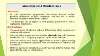 Advantages and Disadvantages
Advantages:
1. In crop improvement programmes, discriminant function analysis
provides information on yield components and thus aids in indirect
selection for genetic improvement of yield.
2. This technique can be applied to both parental population as well as
segregating populations.
Disadvantages:
1. The construction of selection index is difficult task which requires lot of
statistical calculations.
2. Selection index is applicable to individual plant selection only. However,
family selection is not greatly improved by the use of an index.
3. Selection indices have limited applications in practical plant breeding
because of inaccuracies associated with the estimation of variances and
covariances.
4. Different estimation procedures generally provide different values when
applied to the same set of population.
 