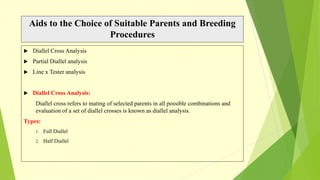 Aids to the Choice of Suitable Parents and Breeding
Procedures
 Diallel Cross Analysis
 Partial Diallel analysis
 Line x Tester analysis
 Diallel Cross Analysis:
Diallel cross refers to mating of selected parents in all possible combinations and
evaluation of a set of diallel crosses is known as diallel analysis.
Types:
1. Full Diallel
2. Half Diallel
 