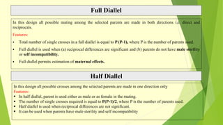 Full Diallel
In this design all possible mating among the selected parents are made in both directions i.e. direct and
reciprocals.
Features:
 Total number of single crosses in a full diallel is equal to P (P-1), where P is the number of parents used.
 Full diallel is used when (a) reciprocal differences are significant and (b) parents do not have male sterility
or self incompatibility.
 Full diallel permits estimation of maternal effects.
Half Diallel
In this design all possible crosses among the selected parents are made in one direction only
Features:
 In half diallel, parent is used either as male or as female in the mating.
 The number of single crosses required is equal to P(P-1)/2, where P is the number of parents used.
 Half diallel is used when reciprocal differences are not significant.
 It can be used when parents have male sterility and self incompatibility
 