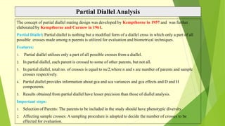 Partial Diallel Analysis
The concept of partial diallel mating design was developed by Kempthorne in 1957 and was further
elaborated by Kempthorne and Curnow in 1961.
Partial Diallel: Partial diallel is nothing but a modified form of a diallel cross in which only a part of all
possible crosses made among n parents is utilized for evaluation and biometrical techniques.
Features:
1. Partial diallel utilizes only a part of all possible crosses from a diallel.
2. In partial diallel, each parent is crossed to some of other parents, but not all.
3. In partial diallel, total no. of crosses is equal to ns/2,where n and s are number of parents and sample
crosses respectively.
4. Partial diallel provides information about gca and sca variances and gca effects and D and H
components.
5. Results obtained from partial diallel have lesser precision than those of diallel analysis.
Important steps:
1. Selection of Parents: The parents to be included in the study should have phenotypic diversity.
2. Affecting sample crosses: A sampling procedure is adopted to decide the number of crosses to be
effected for evaluation.
 