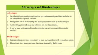 Advantages and Disadvantages
Advantages:
1. Partial diallel provides information about gca variances and gca effects, and also on
the components of genetic variance.
2. More parent can be evaluated by this technique at a time than by diallel analysis.
3. Heritability, genetic advance and heterosis can also be estimated.
4. It can be used with open pollinated species having self incompatibility or male
sterility.
Disadvantages:
1. Each parent does not have opportunity to mate and recombine with every other parent.
2. The estimate have lesser precision than those obtained by diallel cross.
 