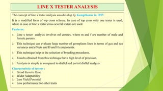 LINE X TESTER ANALYSIS
The concept of line x tester analysis was develop by Kempthorne in 1957.
It is a modified form of top cross scheme. In case of top cross only one tester is used,
while in case of line x tester cross several testers are used.
Features:
1. Line x tester analysis involves mf crosses, where m and f are number of male and
female parents.
2. This technique can evaluate large number of germplasm lines in terms of gca and sca
variances and effects and D and H components.
3. This technique help in the selection of breeding procedures.
4. Results obtained from this technique have high level of precision.
5. Analysis is simple as compared to diallel and partial diallel analysis.
Characteristic of testers :
1. Broad Genetic Base
2. Wider Adaptability
3. Low Yield Potential
4. Low performance for other traits
 