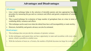 Advantages and Disadvantages
Advantages:
1. Line x tester technique helps in the selection of desirable parents and also appropriate breeding
procedure by measuring the gca and sca variances and effects and genetic components of variance
(A & D)
2. This is good technique for evaluation of large number of germplasm lines at a time in terms of
combining ability variances and effects.
3. This technique can be used even when the inbred lines have self-incompatibility or male sterility.
4. Heterosis, heritability and genetic advance can also be estimated.
Disadvantages:
1. This technique does not provide the estimates of epistatic variance.
2. In this techniques each parent does not have opportunity to mate and recombine with every other
parent, which is possible in a diallel cross.
3. With the inclusion of more no. of testers, the number of hybrids becomes too large for evaluation
 