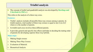 Triallel analysis
 The concept of triallel and quadriallel analysis was developed by Rawlings and
Cokerham in 1962 a )
This refers to the analysis of a three-way cross.
Features:
1. Triallel analysis includes all possible three-way crosses among n parents. In
triallel analysis, total number of three-way crosses is equal to n(n-1) (n-2)/2
where n is the number of parents.
2. In triallel each cross involves three different parents.
3. It provides general and specific line effects and helps in deciding the mating order
of parents for developing superior three-way hybrids.
Main steps:
1. Making Single crosses
2. Making Three Way Crosses
3. Evaluation of Material
4. Biometrical Analysis
 