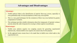 Advantages and Disadvantages
Advantages:
1. Triallel analysis helps in the identification of superior three-way crosses, especially in
cross pollinated crops, for the development of three-way cross hybrids.
2. This is a very good techniques for the evaluation of three way cross hybrids for genetic
components of variation.
3. This technique provides reliable information about the components of epistatic variance
and also about the order of parents for crossing to obtain superior recombinants.
Disadvantages:
1. Triallel cross analysis requires two cropping seasons for generating experimental
material only, whereas diallel cross requires one season only for this purpose.
2. In this approach more crosses have to be made than in diallel cross which adds to the
experimental cost.
 