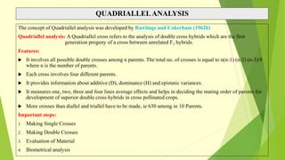 QUADRIALLELANALYSIS
The concept of Quadriallel analysis was developed by Rawlings and Cokerham (1962b)
Quadriallel analysis: A Quadriallel cross refers to the analysis of double cross hybrids which are the first
generation progeny of a cross between unrelated F1 hybrids.
Features:
 It involves all possible double crosses among n parents. The total no. of crosses is equal to n(n-1) (n-2) (n-3)/8
where n is the number of parents.
 Each cross involves four different parents.
 It provides information about additive (D), dominance (H) and epistatic variances.
 It measures one, two, three and four lines average effects and helps in deciding the mating order of parents for
development of superior double cross hybrids in cross pollinated crops.
 More crosses than diallel and triallel have to be made, ie 630 among in 10 Parents.
Important steps:
1. Making Single Crosses
2. Making Double Crosses
3. Evaluation of Material
4. Biometrical analysis
 